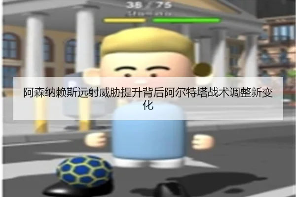 阿森纳赖斯远射威胁提升背后阿尔特塔战术调整新变化