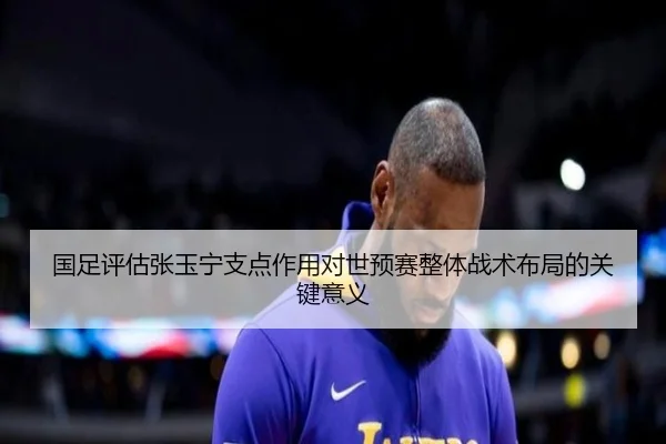国足评估张玉宁支点作用对世预赛整体战术布局的关键意义