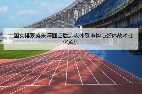 中国女排观察朱婷回归后边攻体系重构与整体战术变化解析