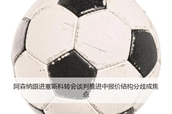 阿森纳跟进塞斯科转会谈判推进中报价结构分歧成焦点