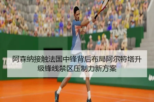 阿森纳接触法国中锋背后布局阿尔特塔升级锋线禁区压制力新方案